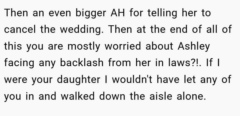 Then an even bigger AH for telling her to cancel the wedding. Then at the end of all of this you are mostly worried about Ashley facing any backlash from her in laws?!. If I were your daughter I wouldn't have let any of you in and walked down the aisle alone.
