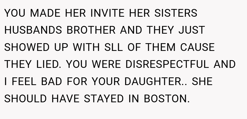 YOU MADE HER INVITE HER SISTERS HUSBANDS BROTHER AND THEY JUST SHOWED UP WITH SLL OF THEM CAUSE THEY LIED. YOU WERE DISRESPECTFUL AND I FEEL BAD FOR YOUR DAUGHTER.. SHE SHOULD HAVE STAYED IN BOSTON.