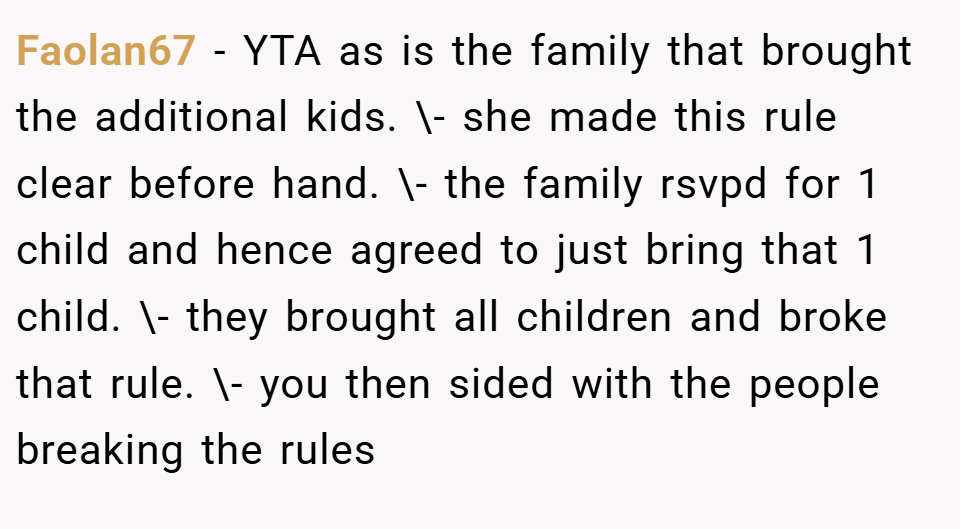 Faolan67 − YTA as is the family that brought the additional kids. \- she made this rule clear before hand. \- the family rsvpd for 1 child and hence agreed to just bring that 1 child. \- they brought all children and broke that rule. \- you then sided with the people breaking the rules