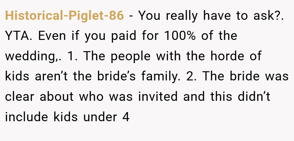 Historical-Piglet-86 − You really have to ask?. YTA. Even if you paid for 100% of the wedding,. 1. The people with the horde of kids aren’t the bride’s family. 2. The bride was clear about who was invited and this didn’t include kids under 4