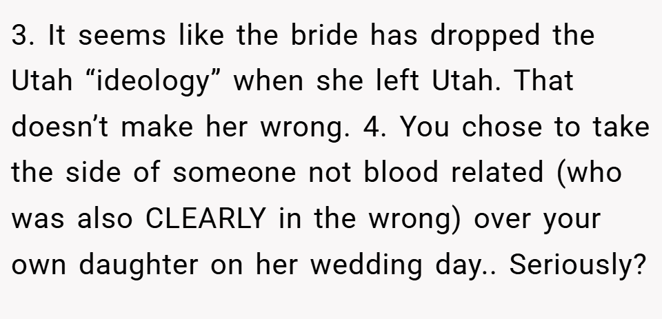 3. It seems like the bride has dropped the Utah “ideology” when she left Utah. That doesn’t make her wrong. 4. You chose to take the side of someone not blood related (who was also CLEARLY in the wrong) over your own daughter on her wedding day.. Seriously?