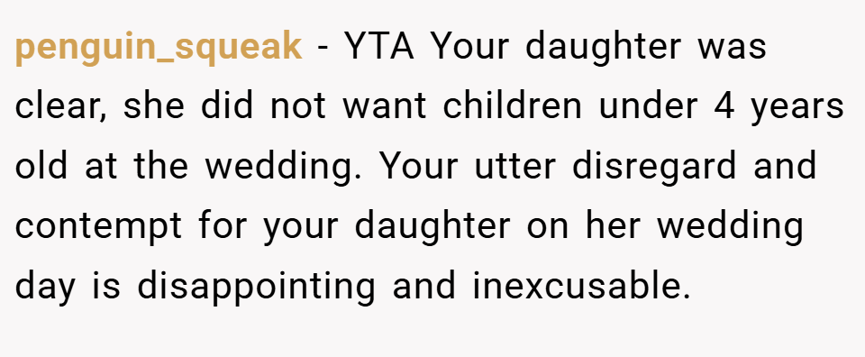 penguin_squeak − YTA Your daughter was clear, she did not want children under 4 years old at the wedding. Your utter disregard and contempt for your daughter on her wedding day is disappointing and inexcusable.