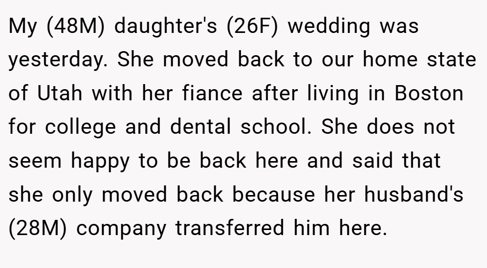 My (48M) daughter's (26F) wedding was yesterday. She moved back to our home state of Utah with her fiance after living in Boston for college and dental school. She does not seem happy to be back here and said that she only moved back because her husband's (28M) company transferred him here.