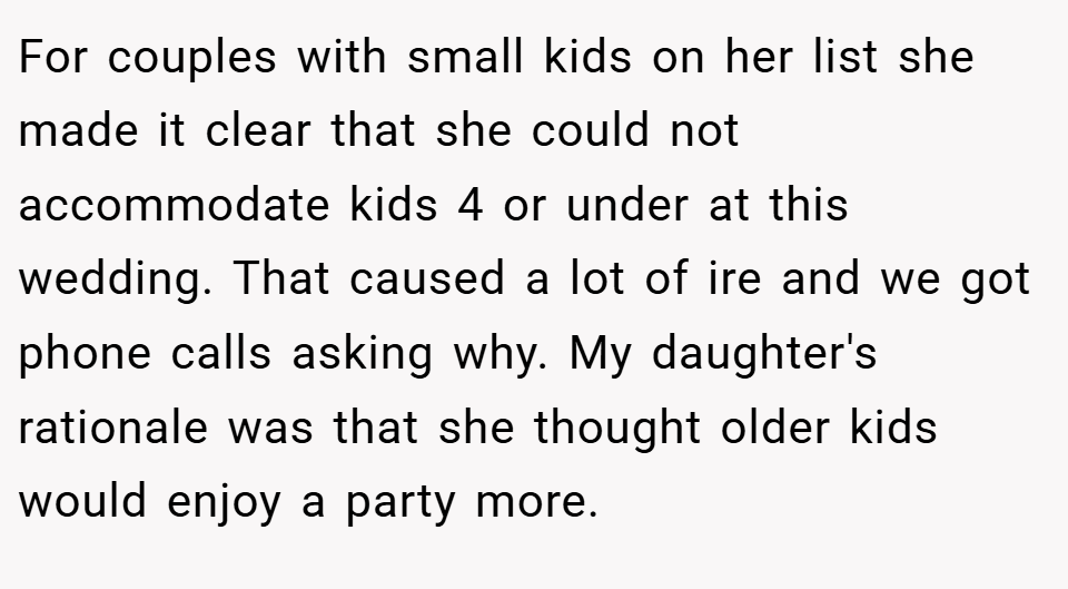 For couples with small kids on her list she made it clear that she could not accommodate kids 4 or under at this wedding. That caused a lot of ire and we got phone calls asking why. My daughter's rationale was that she thought older kids would enjoy a party more.