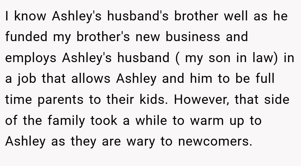 I know Ashley's husband's brother well as he funded my brother's new business and employs Ashley's husband ( my son in law) in a job that allows Ashley and him to be full time parents to their kids. However, that side of the family took a while to warm up to Ashley as they are wary to newcomers.