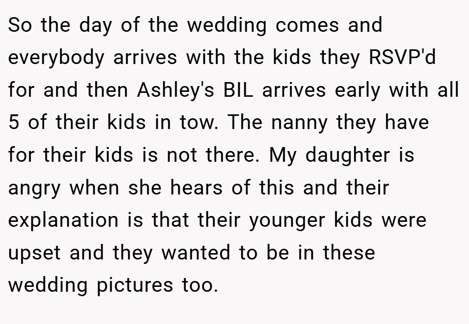 So the day of the wedding comes and everybody arrives with the kids they RSVP'd for and then Ashley's BIL arrives early with all 5 of their kids in tow. The nanny they have for their kids is not there. My daughter is angry when she hears of this and their explanation is that their younger kids were upset and they wanted to be in these wedding pictures too.