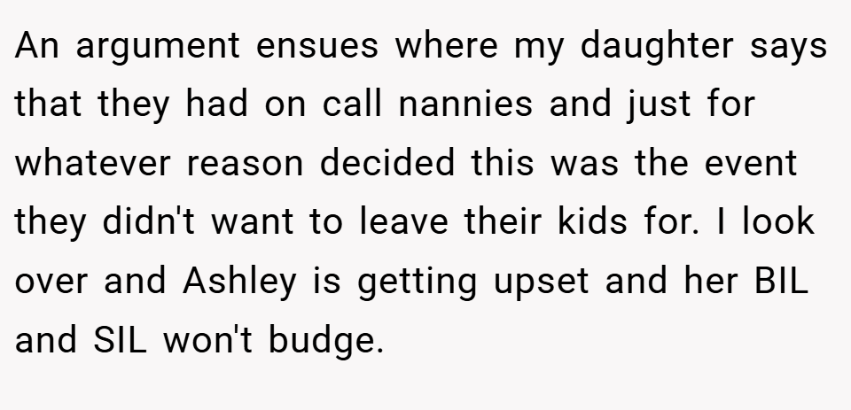 An argument ensues where my daughter says that they had on call nannies and just for whatever reason decided this was the event they didn't want to leave their kids for. I look over and Ashley is getting upset and her BIL and SIL won't budge.