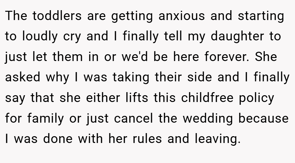 The toddlers are getting anxious and starting to loudly cry and I finally tell my daughter to just let them in or we'd be here forever. She asked why I was taking their side and I finally say that she either lifts this childfree policy for family or just cancel the wedding because I was done with her rules and leaving.