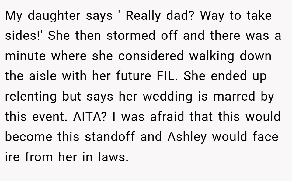 My daughter says ' Really dad? Way to take sides!' She then stormed off and there was a minute where she considered walking down the aisle with her future FIL. She ended up relenting but says her wedding is marred by this event. AITA? I was afraid that this would become this standoff and Ashley would face ire from her in laws.