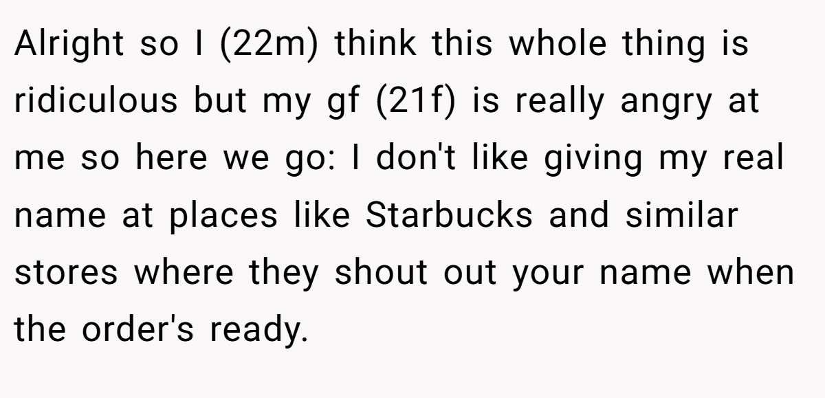 Alright so I (22m) think this whole thing is ridiculous but my gf (21f) is really angry at me so here we go: I don't like giving my real name at places like Starbucks and similar stores where they shout out your name when the order's ready.