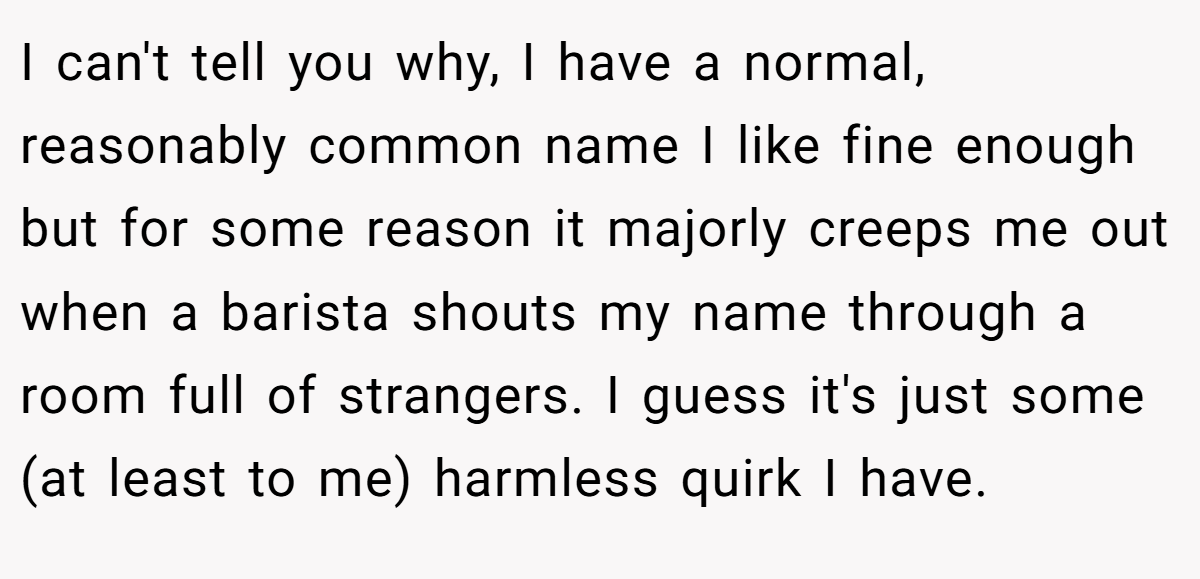 I can't tell you why, I have a normal, reasonably common name I like fine enough but for some reason it majorly creeps me out when a barista shouts my name through a room full of strangers. I guess it's just some (at least to me) harmless quirk I have.