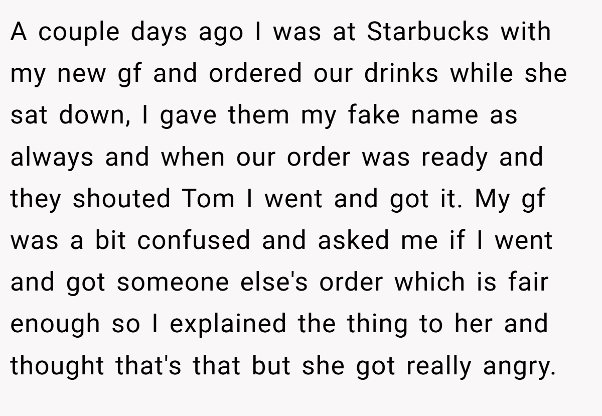 A couple days ago I was at Starbucks with my new gf and ordered our drinks while she sat down, I gave them my fake name as always and when our order was ready and they shouted Tom I went and got it. My gf was a bit confused and asked me if I went and got someone else's order which is fair enough so I explained the thing to her and thought that's that but she got really angry.