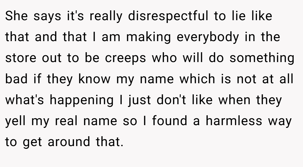 She says it's really disrespectful to lie like that and that I am making everybody in the store out to be creeps who will do something bad if they know my name which is not at all what's happening I just don't like when they yell my real name so I found a harmless way to get around that.