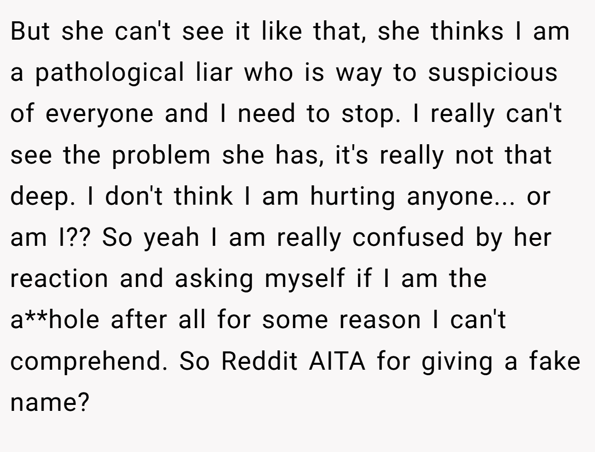 But she can't see it like that, she thinks I am a pathological liar who is way to suspicious of everyone and I need to stop. I really can't see the problem she has, it's really not that deep. I don't think I am hurting anyone... or am I?? So yeah I am really confused by her reaction and asking myself if I am the a**hole after all for some reason I can't comprehend. So Reddit AITA for giving a fake name?