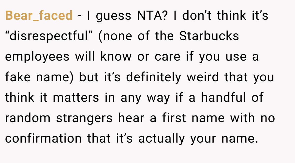 Bear_faced − I guess NTA? I don’t think it’s “disrespectful” (none of the Starbucks employees will know or care if you use a fake name) but it’s definitely weird that you think it matters in any way if a handful of random strangers hear a first name with no confirmation that it’s actually your name.