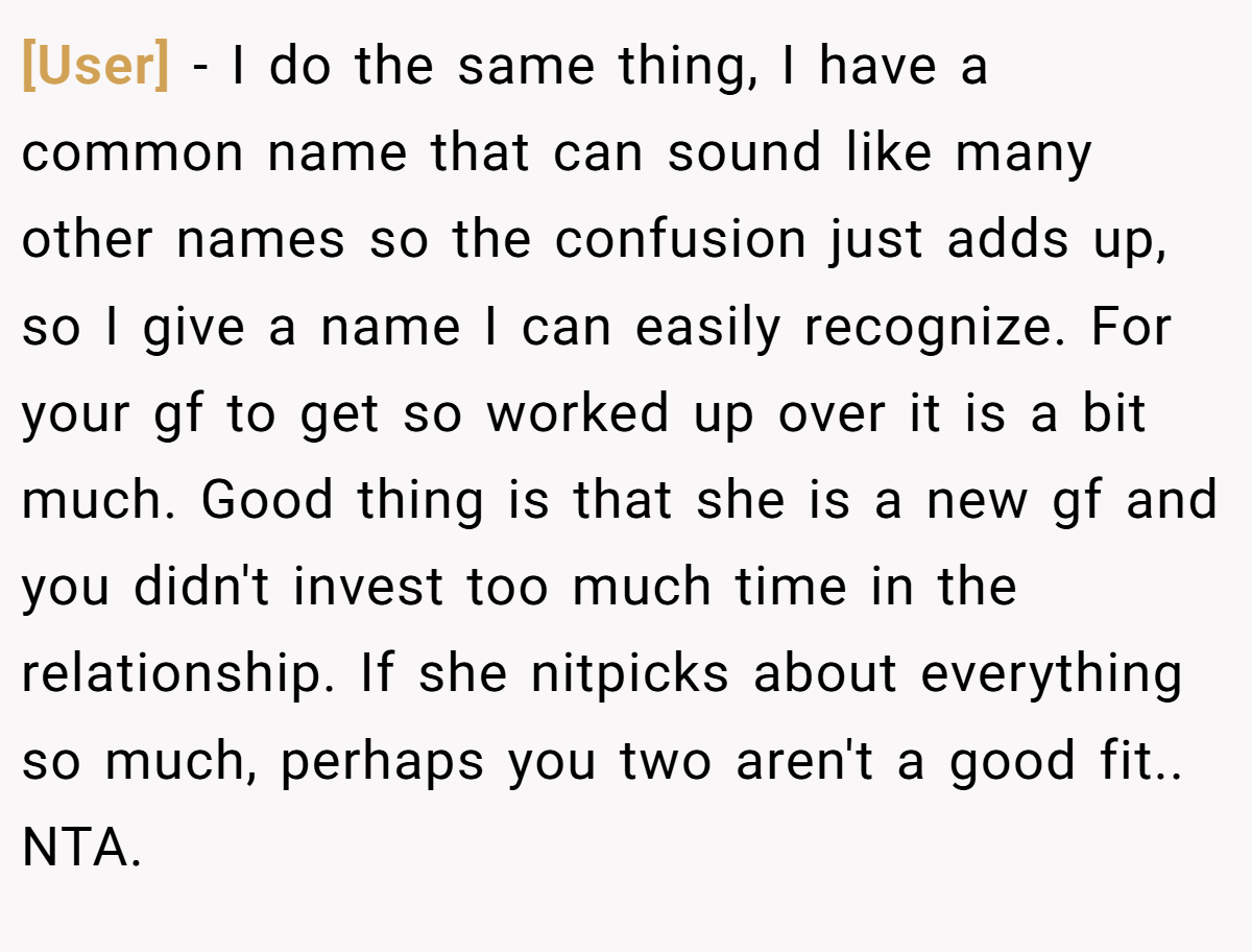 [User] − I do the same thing, I have a common name that can sound like many other names so the confusion just adds up, so I give a name I can easily recognize. For your gf to get so worked up over it is a bit much. Good thing is that she is a new gf and you didn't invest too much time in the relationship. If she nitpicks about everything so much, perhaps you two aren't a good fit.. NTA.