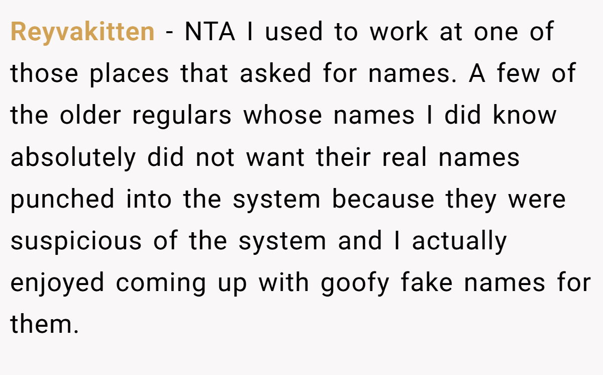 Reyvakitten − NTA I used to work at one of those places that asked for names. A few of the older regulars whose names I did know absolutely did not want their real names punched into the system because they were suspicious of the system and I actually enjoyed coming up with goofy fake names for them.