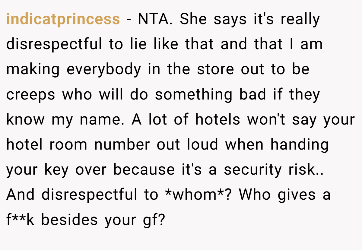 indicatprincess − NTA. She says it's really disrespectful to lie like that and that I am making everybody in the store out to be creeps who will do something bad if they know my name. A lot of hotels won't say your hotel room number out loud when handing your key over because it's a security risk.. And disrespectful to *whom*? Who gives a f**k besides your gf?