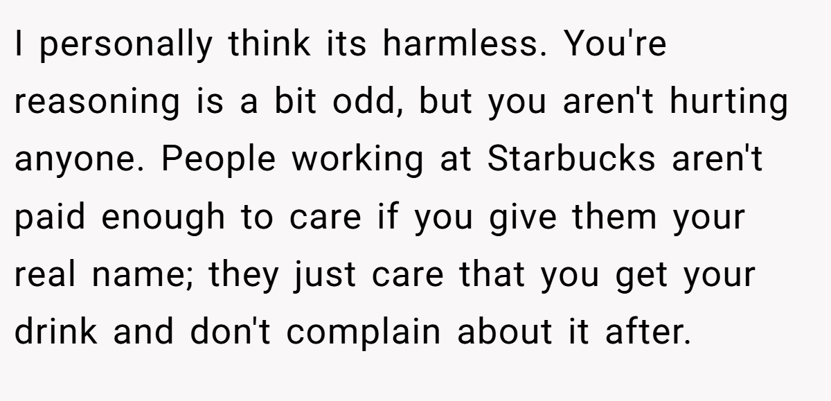 I personally think its harmless. You're reasoning is a bit odd, but you aren't hurting anyone. People working at Starbucks aren't paid enough to care if you give them your real name; they just care that you get your drink and don't complain about it after.