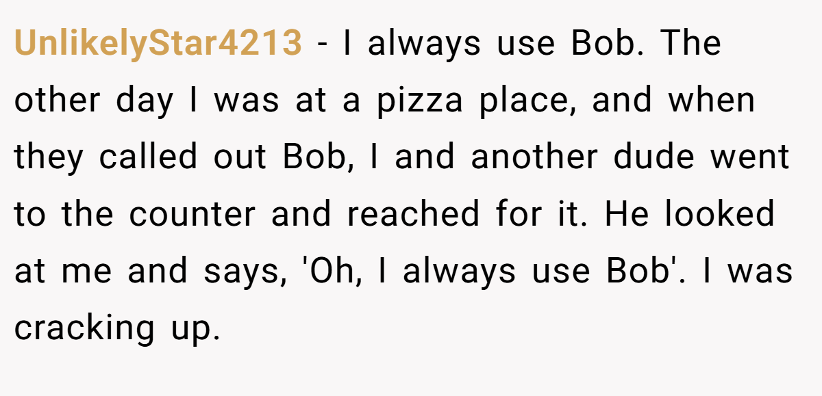 UnlikelyStar4213 − I always use Bob. The other day I was at a pizza place, and when they called out Bob, I and another dude went to the counter and reached for it. He looked at me and says, 'Oh, I always use Bob'. I was cracking up.