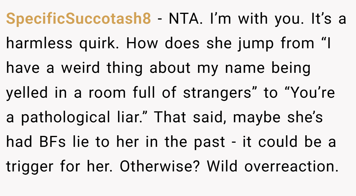SpecificSuccotash8 − NTA. I’m with you. It’s a harmless quirk. How does she jump from “I have a weird thing about my name being yelled in a room full of strangers” to “You’re a pathological liar.” That said, maybe she’s had BFs lie to her in the past - it could be a trigger for her. Otherwise? Wild overreaction.