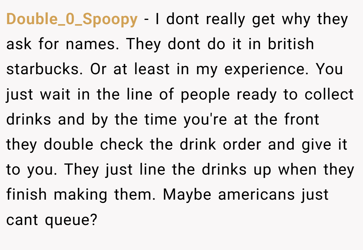Double_0_Spoopy − I dont really get why they ask for names. They dont do it in british starbucks. Or at least in my experience. You just wait in the line of people ready to collect drinks and by the time you're at the front they double check the drink order and give it to you. They just line the drinks up when they finish making them. Maybe americans just cant queue?