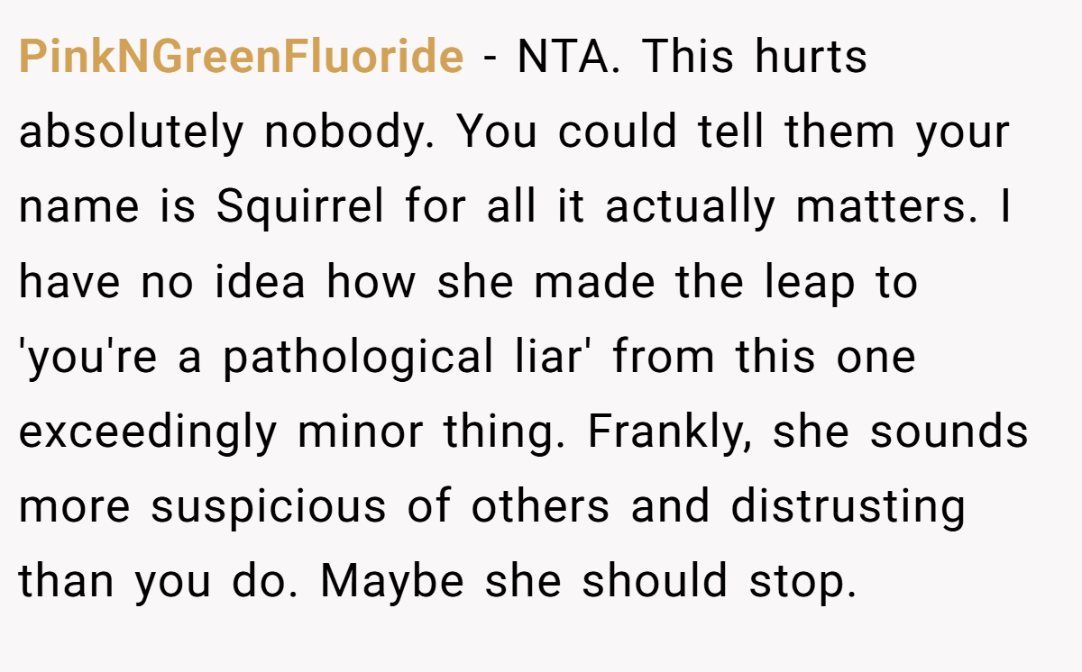 PinkNGreenFluoride − NTA. This hurts absolutely nobody. You could tell them your name is Squirrel for all it actually matters. I have no idea how she made the leap to 'you're a pathological liar' from this one exceedingly minor thing. Frankly, she sounds more suspicious of others and distrusting than you do. Maybe she should stop.