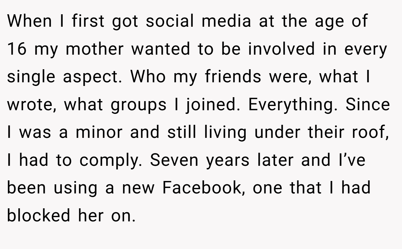 When I first got social media at the age of 16 my mother wanted to be involved in every single aspect. Who my friends were, what I wrote, what groups I joined. Everything. Since I was a minor and still living under their roof, I had to comply. Seven years later and I’ve been using a new Facebook, one that I had blocked her on.