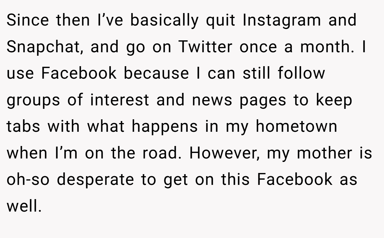 Since then I’ve basically quit Instagram and Snapchat, and go on Twitter once a month. I use Facebook because I can still follow groups of interest and news pages to keep tabs with what happens in my hometown when I’m on the road. However, my mother is oh-so desperate to get on this Facebook as well.