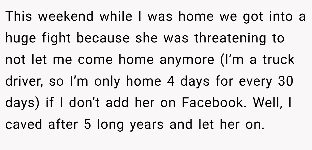 This weekend while I was home we got into a huge fight because she was threatening to not let me come home anymore (I’m a truck driver, so I’m only home 4 days for every 30 days) if I don’t add her on Facebook. Well, I caved after 5 long years and let her on.