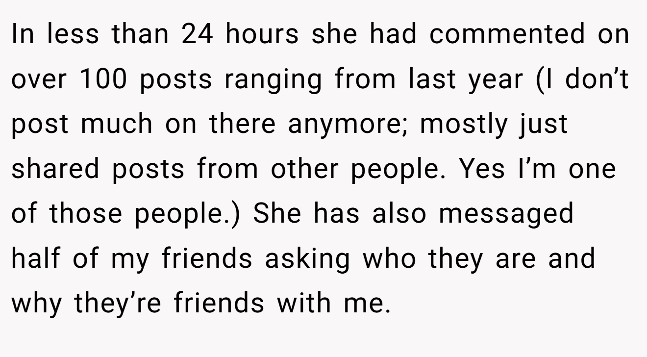 In less than 24 hours she had commented on over 100 posts ranging from last year (I don’t post much on there anymore; mostly just shared posts from other people. Yes I’m one of those people.) She has also messaged half of my friends asking who they are and why they’re friends with me.