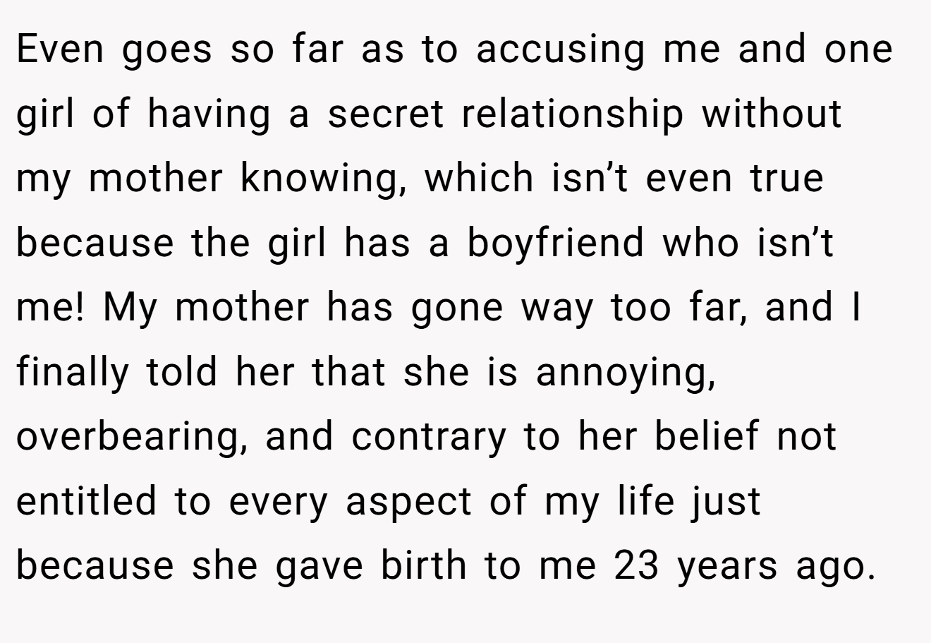 Even goes so far as to accusing me and one girl of having a secret relationship without my mother knowing, which isn’t even true because the girl has a boyfriend who isn’t me! My mother has gone way too far, and I finally told her that she is annoying, overbearing, and contrary to her belief not entitled to every aspect of my life just because she gave birth to me 23 years ago.