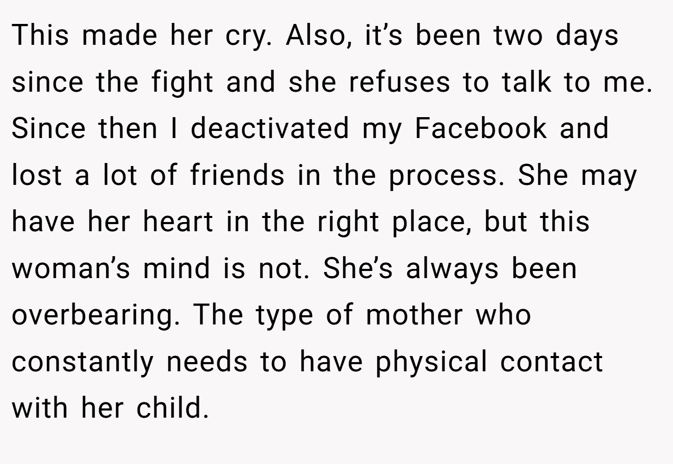 This made her cry. Also, it’s been two days since the fight and she refuses to talk to me. Since then I deactivated my Facebook and lost a lot of friends in the process. She may have her heart in the right place, but this woman’s mind is not. She’s always been overbearing. The type of mother who constantly needs to have physical contact with her child.