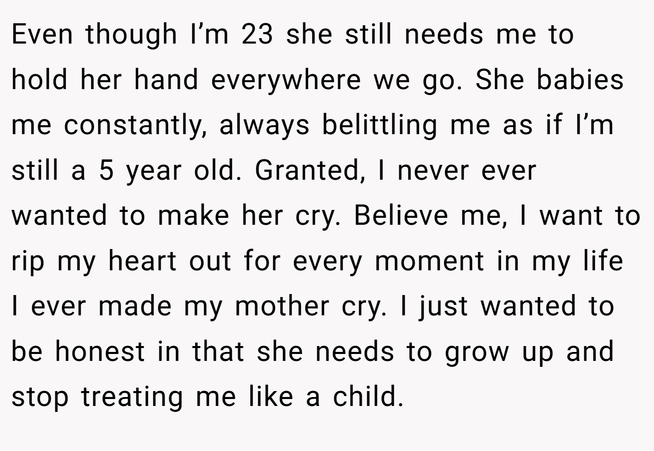 Even though I’m 23 she still needs me to hold her hand everywhere we go. She babies me constantly, always belittling me as if I’m still a 5 year old. Granted, I never ever wanted to make her cry. Believe me, I want to rip my heart out for every moment in my life I ever made my mother cry. I just wanted to be honest in that she needs to grow up and stop treating me like a child.