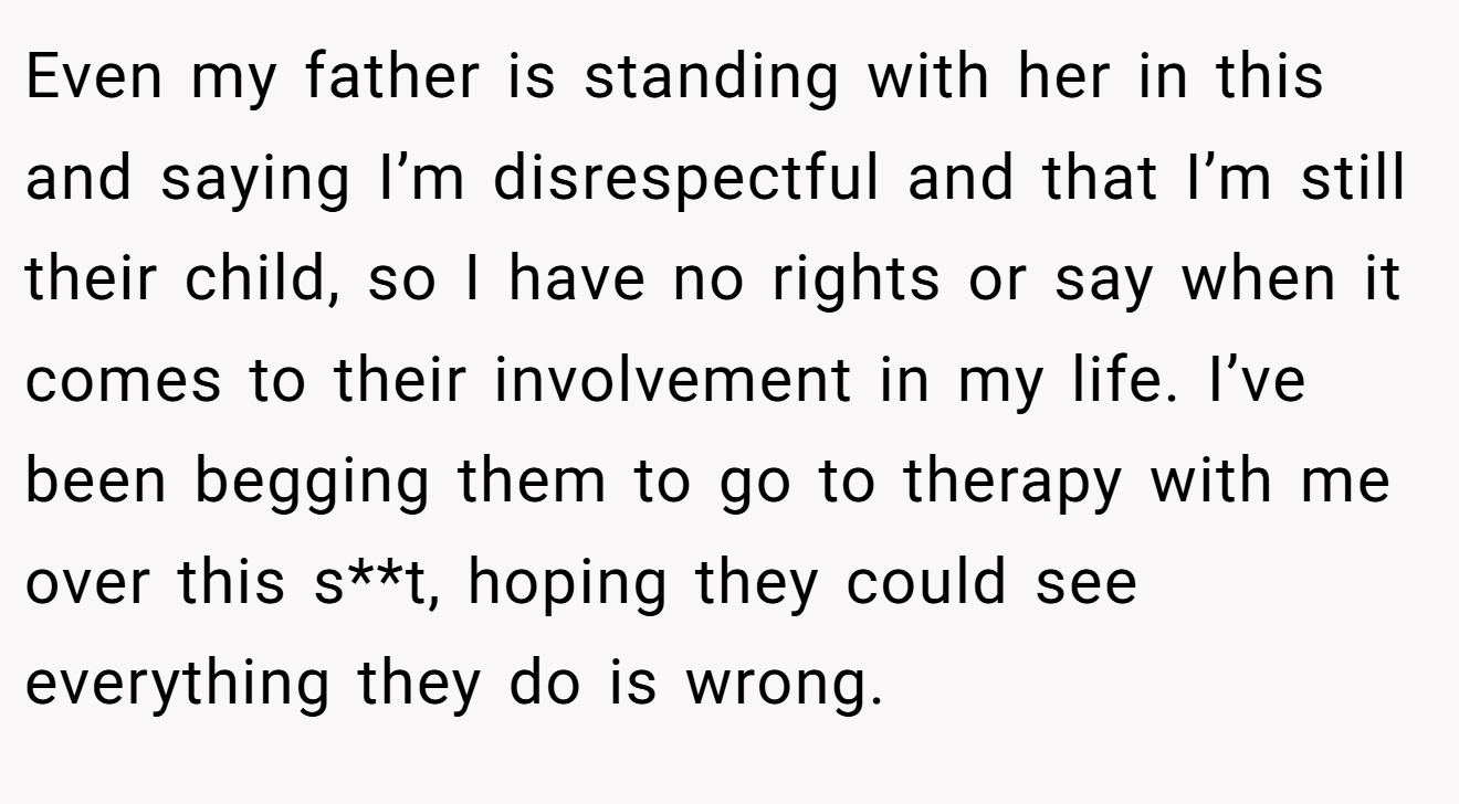 Even my father is standing with her in this and saying I’m disrespectful and that I’m still their child, so I have no rights or say when it comes to their involvement in my life. I’ve been begging them to go to therapy with me over this s**t, hoping they could see everything they do is wrong.
