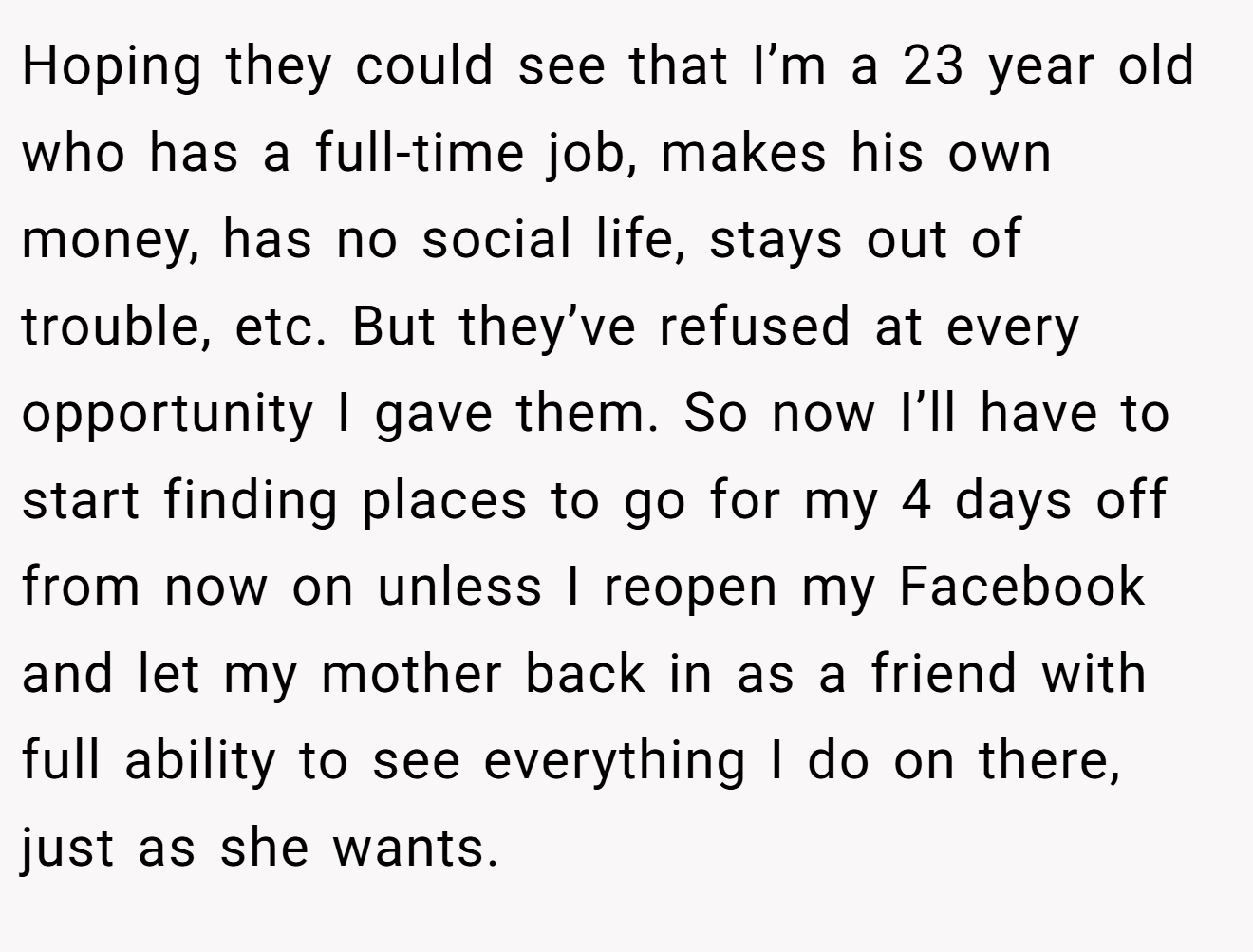 Hoping they could see that I’m a 23 year old who has a full-time job, makes his own money, has no social life, stays out of trouble, etc. But they’ve refused at every opportunity I gave them. So now I’ll have to start finding places to go for my 4 days off from now on unless I reopen my Facebook and let my mother back in as a friend with full ability to see everything I do on there, just as she wants.