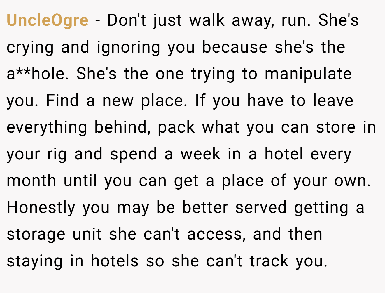 UncleOgre − Don't just walk away, run. She's crying and ignoring you because she's the a**hole. She's the one trying to manipulate you. Find a new place. If you have to leave everything behind, pack what you can store in your rig and spend a week in a hotel every month until you can get a place of your own. Honestly you may be better served getting a storage unit she can't access, and then staying in hotels so she can't track you.