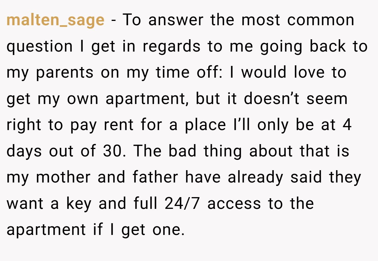 malten_sage − To answer the most common question I get in regards to me going back to my parents on my time off: I would love to get my own apartment, but it doesn’t seem right to pay rent for a place I’ll only be at 4 days out of 30. The bad thing about that is my mother and father have already said they want a key and full 24/7 access to the apartment if I get one.