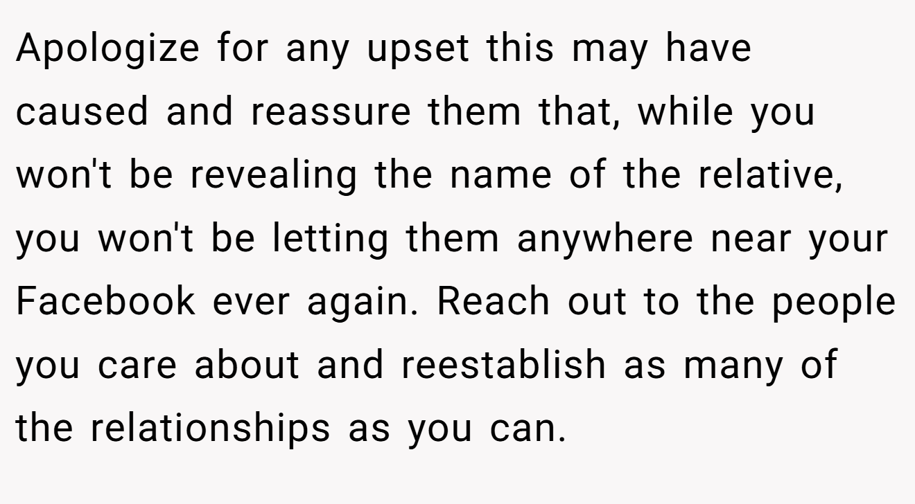 Apologize for any upset this may have caused and reassure them that, while you won't be revealing the name of the relative, you won't be letting them anywhere near your Facebook ever again. Reach out to the people you care about and reestablish as many of the relationships as you can.