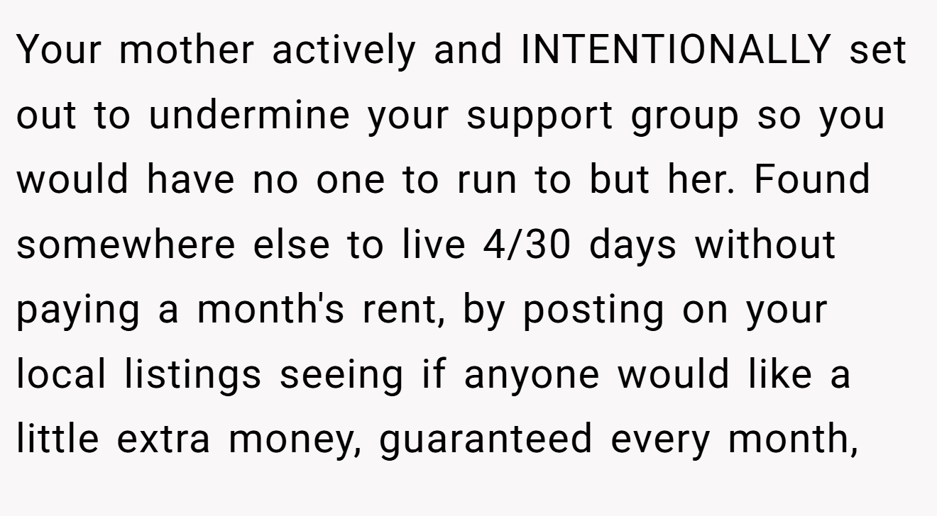 Your mother actively and INTENTIONALLY set out to undermine your support group so you would have no one to run to but her. Found somewhere else to live 4/30 days without paying a month's rent, by posting on your local listings seeing if anyone would like a little extra money, guaranteed every month,