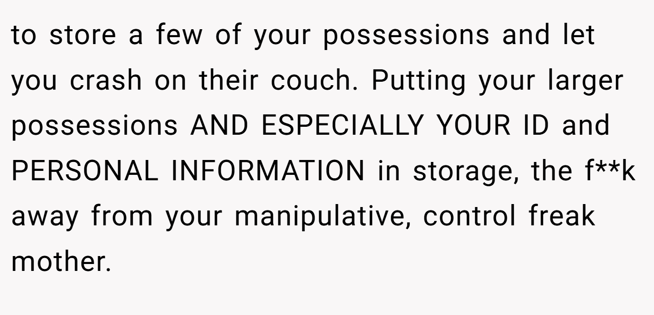 to store a few of your possessions and let you crash on their couch. Putting your larger possessions AND ESPECIALLY YOUR ID and PERSONAL INFORMATION in storage, the f**k away from your manipulative, control freak mother.