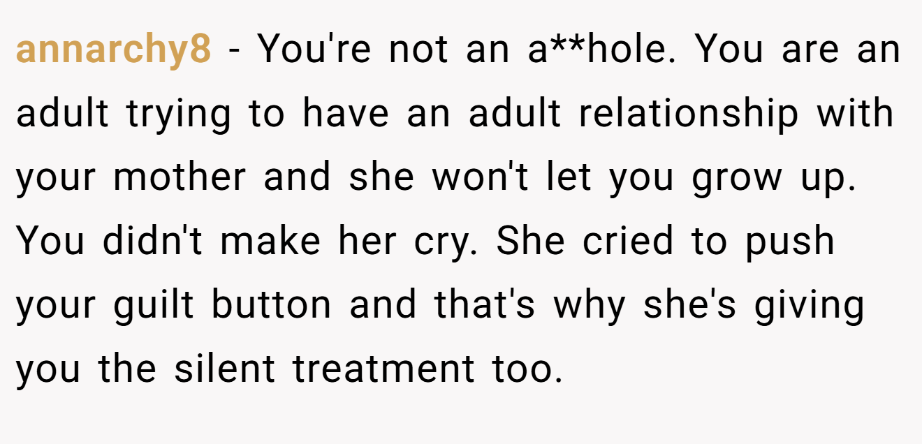 annarchy8 − You're not an a**hole. You are an adult trying to have an adult relationship with your mother and she won't let you grow up. You didn't make her cry. She cried to push your guilt button and that's why she's giving you the silent treatment too.