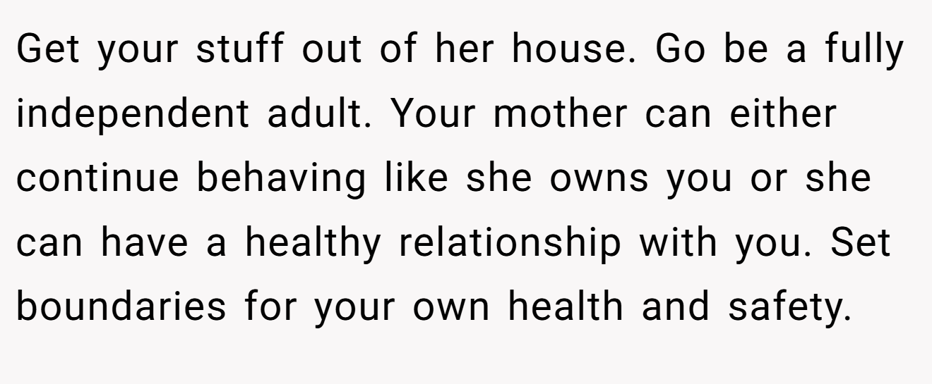 Get your stuff out of her house. Go be a fully independent adult. Your mother can either continue behaving like she owns you or she can have a healthy relationship with you. Set boundaries for your own health and safety.