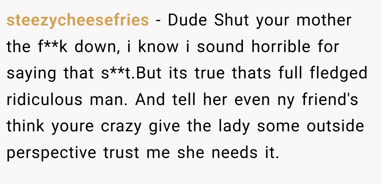 steezycheesefries − Dude Shut your mother the f**k down, i know i sound horrible for saying that s**t.But its true thats full fledged ridiculous man. And tell her even ny friend's think youre crazy give the lady some outside perspective trust me she needs it.