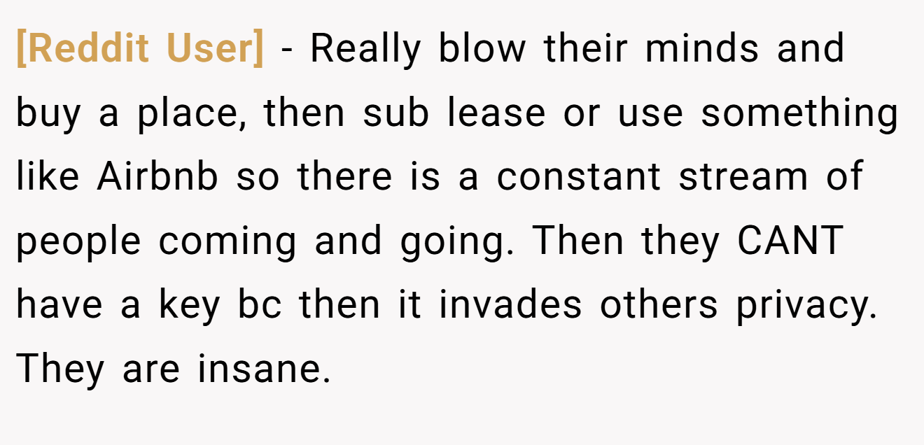 [Reddit User] − Really blow their minds and buy a place, then sub lease or use something like Airbnb so there is a constant stream of people coming and going. Then they CANT have a key bc then it invades others privacy. They are insane.