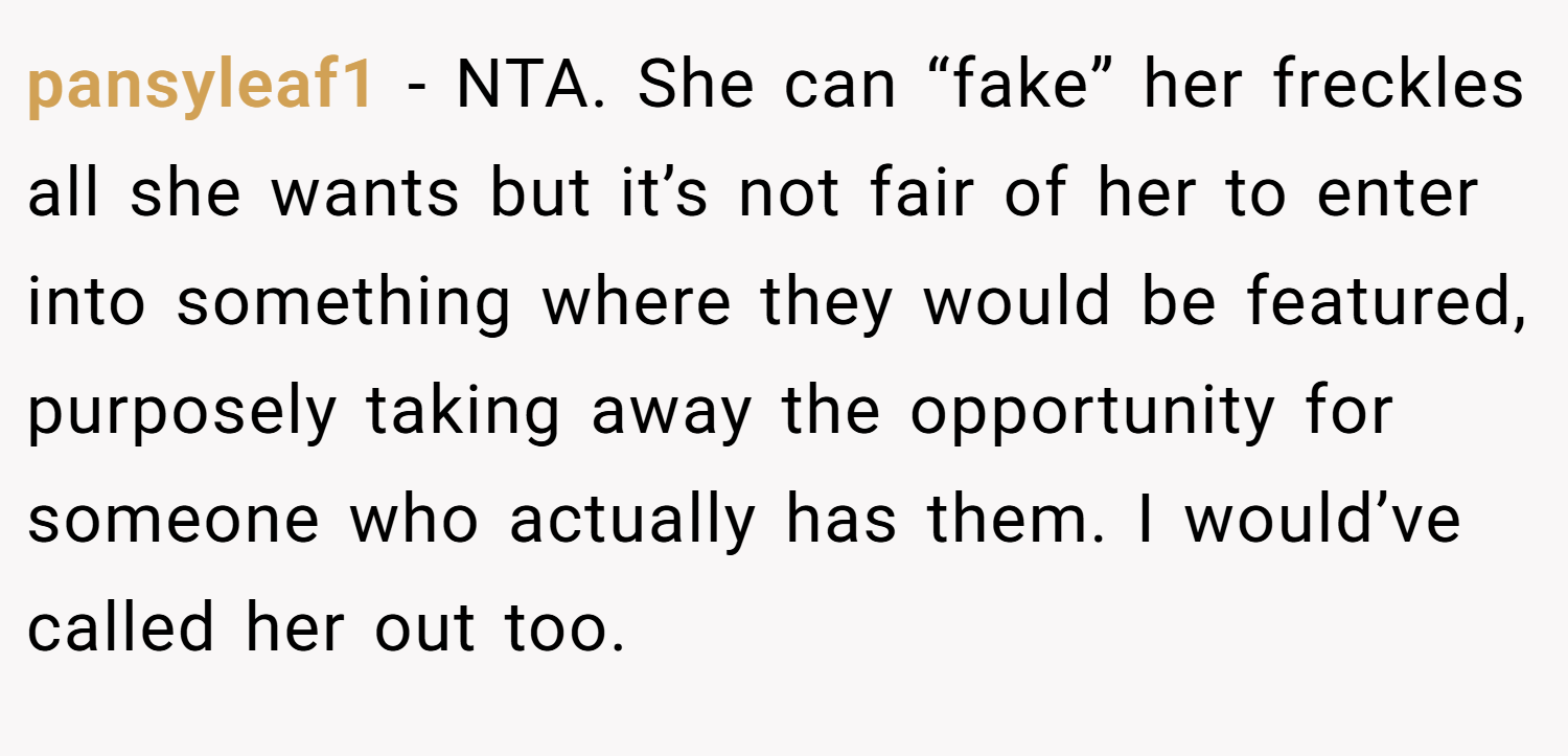pansyleaf1 − NTA. She can “fake” her freckles all she wants but it’s not fair of her to enter into something where they would be featured, purposely taking away the opportunity for someone who actually has them. I would’ve called her out too.