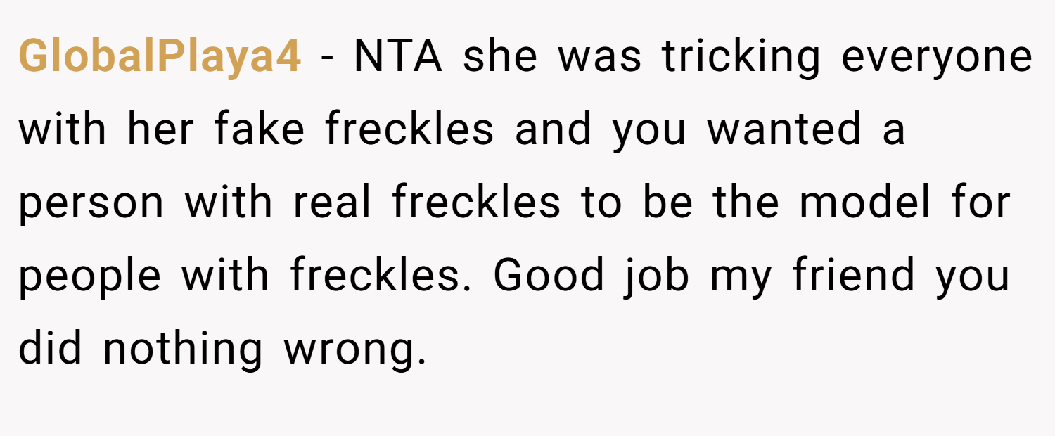 GlobalPlaya4 − NTA she was tricking everyone with her fake freckles and you wanted a person with real freckles to be the model for people with freckles. Good job my friend you did nothing wrong.