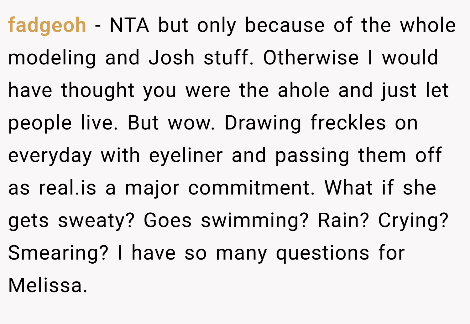 fadgeoh − NTA but only because of the whole modeling and Josh stuff. Otherwise I would have thought you were the ahole and just let people live. But wow. Drawing freckles on everyday with eyeliner and passing them off as real.is a major commitment. What if she gets sweaty? Goes swimming? Rain? Crying? Smearing? I have so many questions for Melissa.