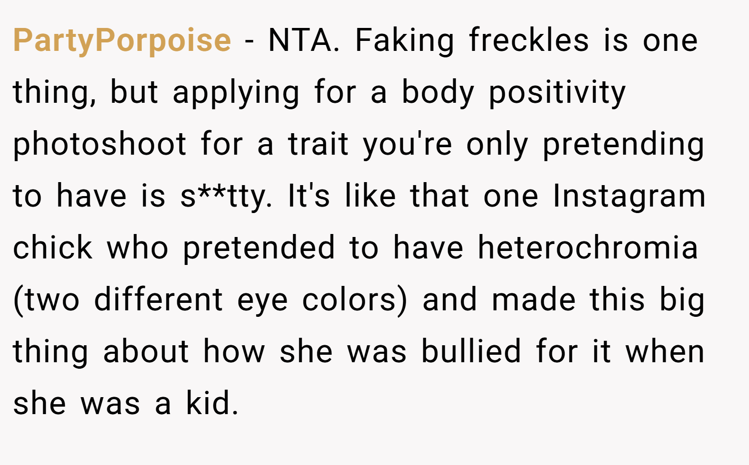 PartyPorpoise − NTA. Faking freckles is one thing, but applying for a body positivity photoshoot for a trait you're only pretending to have is s**tty. It's like that one Instagram chick who pretended to have heterochromia (two different eye colors) and made this big thing about how she was bullied for it when she was a kid.
