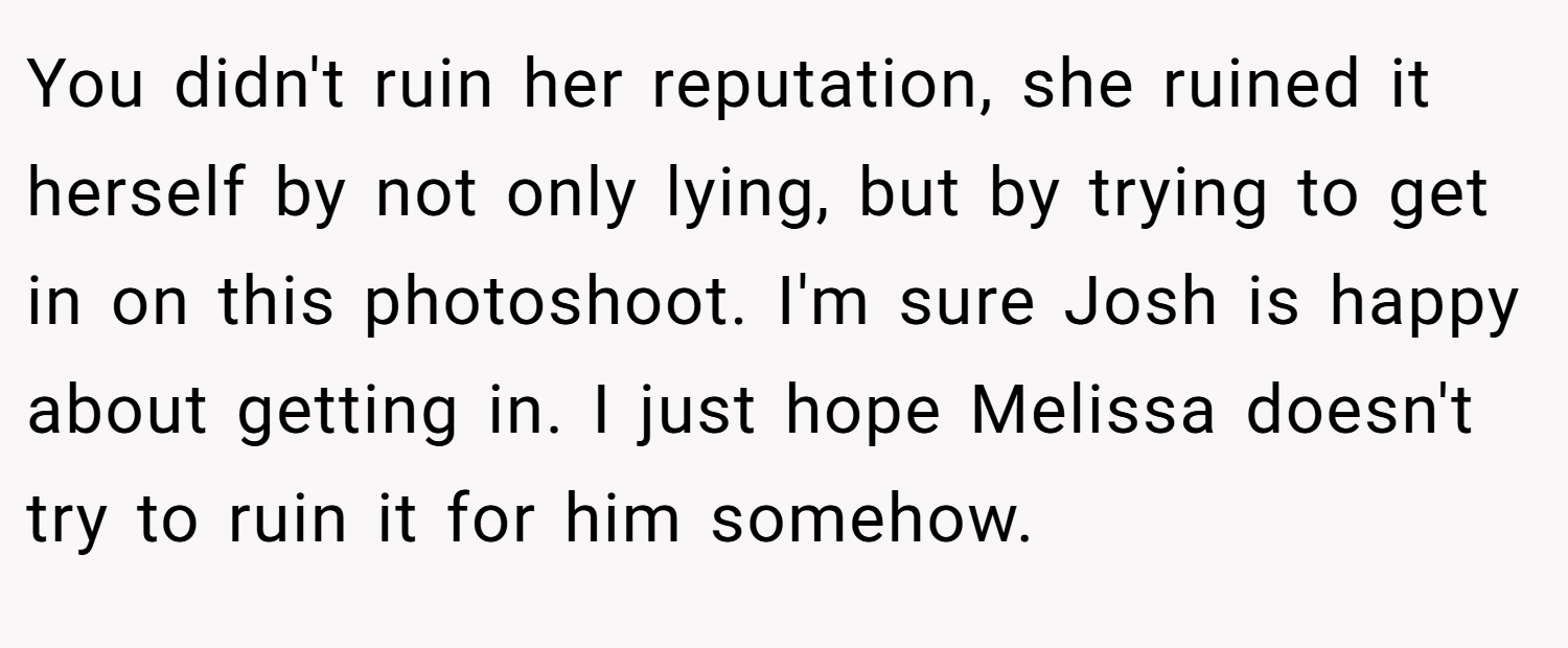 You didn't ruin her reputation, she ruined it herself by not only lying, but by trying to get in on this photoshoot. I'm sure Josh is happy about getting in. I just hope Melissa doesn't try to ruin it for him somehow.